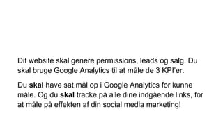 Dit website skal genere permissions, leads og salg. Du
skal bruge Google Analytics til at måle de 3 KPI’er.
Du skal have sat mål op i Google Analytics for kunne
måle. Og du skal tracke på alle dine indgående links, for
at måle på effekten af din social media marketing!
 