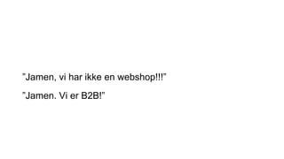 ”Jamen, vi har ikke en webshop!!!”
”Jamen. Vi er B2B!”
 