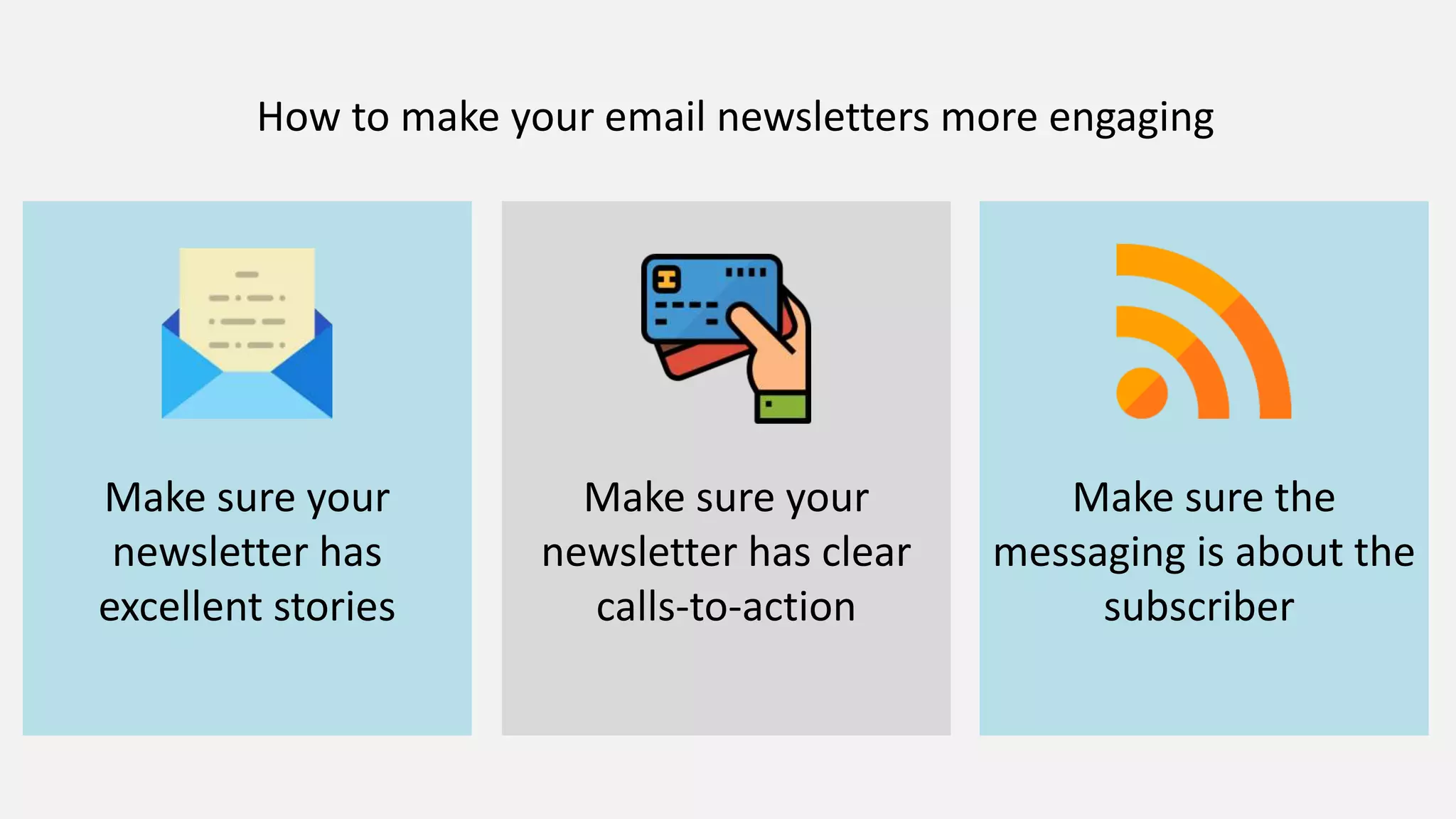 How to make your email newsletters more engaging
Make sure your
newsletter has
excellent stories
Make sure your
newsletter has clear
calls-to-action
Make sure the
messaging is about the
subscriber
 