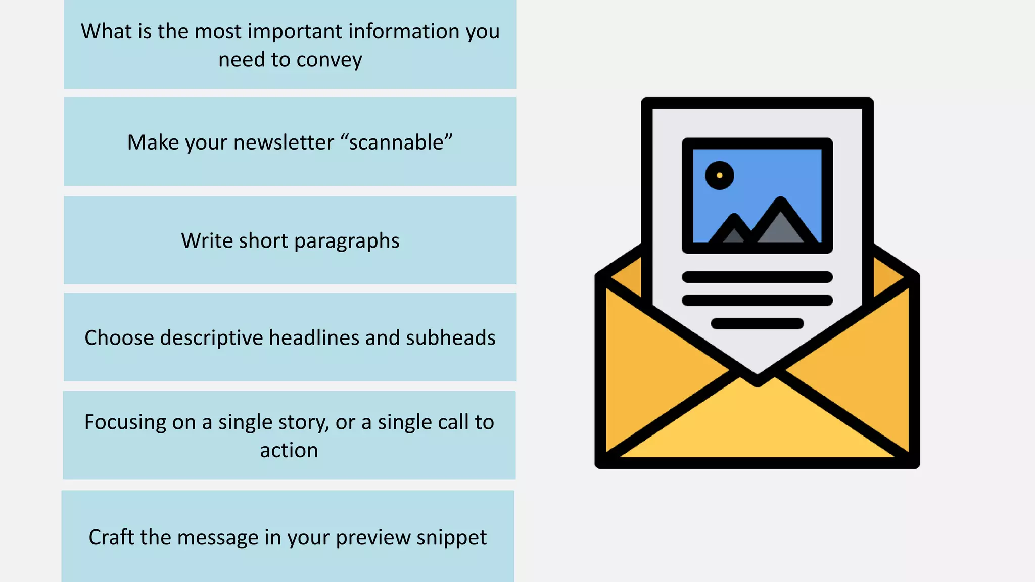 What is the most important information you
need to convey
Make your newsletter “scannable”
Write short paragraphs
Choose descriptive headlines and subheads
Focusing on a single story, or a single call to
action
Craft the message in your preview snippet
 
