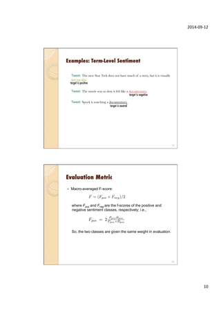 2014-­‐09-­‐12	
  
10	
  
Examples: Term-Level Sentiment
Tweet: The new Star Trek does not have much of a story, but it is visually
spectacular.
Tweet: The movie was so slow it felt like a documentary.
Tweet: Spock is watching a documentary.
19
target is negative
target is neutral
target is positive
Evaluation Metric
—  Macro-averaged F-score:
where Fpos and Fneg are the f-scores of the positive and
negative sentiment classes, respectively; i.e.,
So, the two classes are given the same weight in evaluation.
20
 