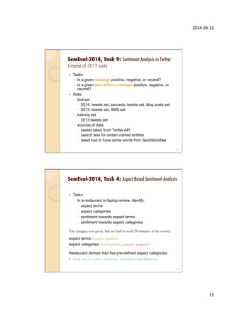 2014-­‐09-­‐12	
  
11	
  
SemEval-2014, Task 9: Sentiment Analysis in Twitter
(repeat of 2013 task)
—  Tasks
◦  Is a given message positive, negative, or neutral?
◦  Is a given term within a message positive, negative, or
neutral?
—  Data
◦  test set
–  2014: tweets set, sarcastic tweets set, blog posts set
–  2013: tweets set, SMS set
◦  training set
–  2013 tweets set
◦  sources of data
–  tweets taken from Twitter API
–  search was for certain named entities
–  tweet had to have some words from SentiWordNet
21
SemEval-2014, Task 4: Aspect Based Sentiment Analysis
—  Tasks
◦  In a restaurant or laptop review, identify:
–  aspect terms
–  aspect categories
–  sentiment towards aspect terms
–  sentiment towards aspect categories
The lasagna was great, but we had to wait 20 minutes to be seated.
aspect terms: lasagna (positive)
aspect categories: food (positive), service (negative)
Restaurant domain had five pre-defined aspect categories:
—  food, service, price, ambience, anecdotes/miscellaneous
"
22
 