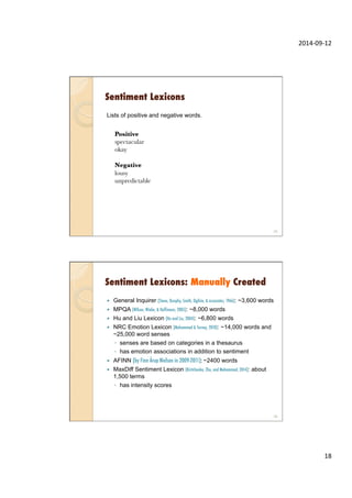 2014-­‐09-­‐12	
  
18	
  
Sentiment Lexicons
Lists of positive and negative words.
spectacular positive 0.91
okay positive 0.3
lousy negative 0.84
unpredictable negative 0.17
Positive
spectacular
okay

Negative
lousy
unpredictable
35
Sentiment Lexicons: Manually Created
—  General Inquirer (Stone, Dunphy, Smith, Ogilvie, & associates, 1966): ~3,600 words
—  MPQA (Wilson, Wiebe, & Hoffmann, 2005): ~8,000 words
—  Hu and Liu Lexicon (Hu and Liu, 2004): ~6,800 words
—  NRC Emotion Lexicon (Mohammad & Turney, 2010): ~14,000 words and
~25,000 word senses
◦  senses are based on categories in a thesaurus
◦  has emotion associations in addition to sentiment
—  AFINN (by Finn Årup Nielsen in 2009-2011): ~2400 words
—  MaxDiff Sentiment Lexicon (Kiritchenko, Zhu, and Mohammad, 2014): about
1,500 terms
◦  has intensity scores
36
 