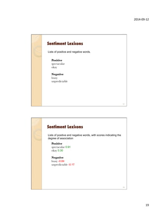 2014-­‐09-­‐12	
  
19	
  
Sentiment Lexicons
Lists of positive and negative words.
spectacular positive 0.91
okay positive 0.3
lousy negative 0.84
unpredictable negative 0.17
Positive
spectacular
okay

Negative
lousy
unpredictable
37
Sentiment Lexicons
Lists of positive and negative words, with scores indicating the
degree of association
spectacular positive 0.91
okay positive 0.3
lousy negative 0.84
unpredictable negative 0.17
Positive
spectacular 0.91
okay 0.30

Negative
lousy -0.84
unpredictable -0.17
38
 