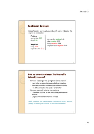 2014-­‐09-­‐12	
  
20	
  
Sentiment Lexicons
Lists of positive and negative words, with scores indicating the
degree of association
spectacular positive 0.91
okay positive 0.3
lousy negative 0.84
unpredictable negative 0.17
Positive
spectacular 0.91
okay 0.30

Negative
lousy -0.84
unpredictable -0.17
39
spectacular positive 0.91
okay positive 0.30
lousy negative 0.84
unpredictable negative 0.17
How to create sentiment lexicons with
intensity values?
—  Humans are not good at giving real-valued scores?
◦  hard to be consistent across multiple annotations
◦  difficult to maintain consistency across annotators
–  0.8 for annotator may be 0.7 for another
—  Humans are much better at comparisons
◦  Questions such as: Is one word more positive than
another?
◦  Large number of annotations needed.
Need a method that preserves the comparison aspect, without
greatly increasing the number of annotations needed.
40
 