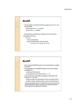 2014-­‐09-­‐12	
  
21	
  
MaxDiff
—  The annotator is presented with four words (say, A, B, C, and
D) and asked:
◦  which word is the most positive
◦  which is the least positive
—  By answering just these two questions, five out of the six
inequalities are known
◦  For e.g.:
–  If A is most positive
–  and D is least positive, then we know:
A > B, A > C, A > D, B > D, C > D
41
MaxDiff
—  Each of these MaxDiff questions can be presented to multiple
annotators.
—  The responses to the MaxDiff questions can then be easily
translated into:
◦  a ranking of all the terms
◦  a real-valued score for all the terms (Orme, 2009)
—  If two words have very different degrees of association (for
example, A >> D), then:
◦  A will be chosen as most positive much more often than D
◦  D will be chosen as least positive much more often than A.
This will eventually lead to a ranked list such that A and D are
significantly farther apart, and their real-valued association
scores will also be significantly different.
42
 