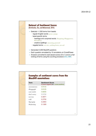 2014-­‐09-­‐12	
  
22	
  
Dataset of Sentiment Scores
(Kiritchenko, Zhu, and Mohammad, 2014)
—  Selected ~1,500 terms from tweets
◦  regular English words: peace, jumpy
◦  tweet-specific terms
–  hashtags and conjoined words: #inspiring, #happytweet,
#needsleep
–  creative spellings: amazzing, goooood
◦  negated terms: not nice, nothing better, not sad
—  Generated 3,000 MaxDiff questions
—  Each question annotated by 10 annotators on CrowdFlower
—  Answers converted to real-valued scores (0 to 1) and to a full
ranking of terms using the counting procedure (Orme, 2009)
43
Examples of sentiment scores from the
MaxDiff annotations
Term Sentiment Score
0 (most negative) to 1 (most positive)
awesomeness
 0.9133
#happygirl
 0.8125
cant waitttt
 0.8000
don't worry
 0.5750
not true
 0.3871
cold
 0.2750
#getagrip
 0.2063
#sickening
 0.1389
44
 