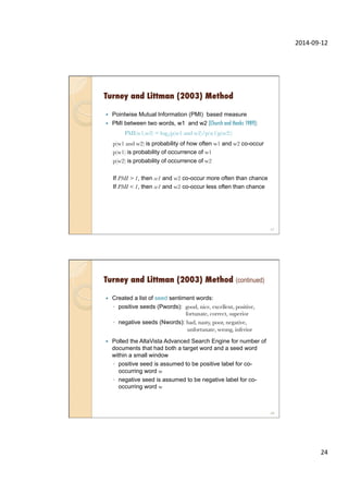 2014-­‐09-­‐12	
  
24	
  
Turney and Littman (2003) Method
—  Pointwise Mutual Information (PMI) based measure
—  PMI between two words, w1 and w2 (Church and Hanks 1989):

PMI(w1,w2) = log2(p(w1 and w2)/p(w1)p(w2))

p(w1 and w2) is probability of how often w1 and w2 co-occur
p(w1) is probability of occurrence of w1
p(w2) is probability of occurrence of w2
If PMI > 1, then w1 and w2 co-occur more often than chance
If PMI < 1, then w1 and w2 co-occur less often than chance
47
Turney and Littman (2003) Method (continued)
—  Created a list of seed sentiment words:
◦  positive seeds (Pwords): good, nice, excellent, positive,
fortunate, correct, superior
◦  negative seeds (Nwords): bad, nasty, poor, negative,
unfortunate, wrong, inferior
—  Polled the AltaVista Advanced Search Engine for number of
documents that had both a target word and a seed word
within a small window
◦  positive seed is assumed to be positive label for co-
occurring word w
◦  negative seed is assumed to be negative label for co-
occurring word w
48
 