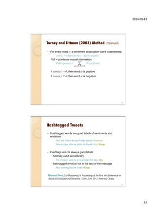 2014-­‐09-­‐12	
  
25	
  
—  For every word w a sentiment association score is generated:
score(w) = PMI(w,positive) – PMI(w,negative)
PMI = pointwise mutual information
PMI(w,positive) = PMI(w,Pword)

If score(w) > 0, then word w is positive
If score(w) < 0, then word w is negative
Turney and Littman (2003) Method (continued)
49
Hashtagged Tweets
—  Hashtagged words are good labels of sentiments and
emotions
Can’t wait to have my own Google glasses #awesome
Some jerk just stole my photo on #tumblr. #grr #anger
—  Hashtags are not always good labels:
◦  hashtag used sarcastically
The reviewers want me to re-annotate the data. #joy
◦  hashtagged emotion not in the rest of the message
Mika used my photo on tumblr. #anger
#Emotional Tweets, Saif Mohammad, In Proceedings of the First Joint Conference on
Lexical and Computational Semantics (*Sem), June 2012, Montreal, Canada.
50
 