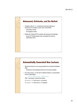 2014-­‐09-­‐12	
  
26	
  
Mohammad, Kiritchenko, and Zhu Method
—  Created a list of seed sentiment words by looking up
synonyms of excellent, good, bad, and terrible:
◦  30 positive words
◦  46 negative words
—  Polled the Twitter API for tweets with seed-word hashtags
◦  A set of 775,000 tweets was compiled from April to
December 2012
51
Automatically Generated New Lexicons
—  Sentiment lexicons can be generated from sentiment-labeled
data
◦  Emoticons and hashtag words can be used as labels
—  For every word w in the set of millions tweets, an association
score is generated:
score(w) = PMI(w,positive) – PMI(w,negative)
PMI = pointwise mutual information
If score(w) > 0, then word w is positive
If score(w) < 0, then word w is negative
52
 
