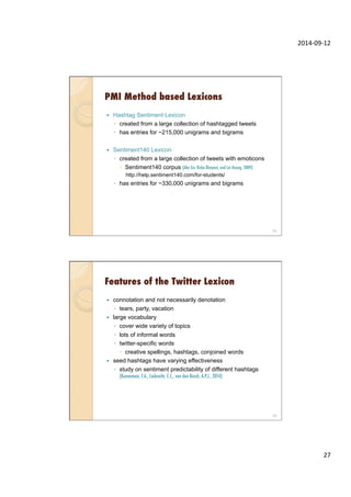 2014-­‐09-­‐12	
  
27	
  
PMI Method based Lexicons
—  Hashtag Sentiment Lexicon
◦  created from a large collection of hashtagged tweets
◦  has entries for ~215,000 unigrams and bigrams
—  Sentiment140 Lexicon
◦  created from a large collection of tweets with emoticons
–  Sentiment140 corpus (Alec Go, Richa Bhayani, and Lei Huang, 2009)
http://help.sentiment140.com/for-students/
◦  has entries for ~330,000 unigrams and bigrams
53
Features of the Twitter Lexicon
—  connotation and not necessarily denotation
◦  tears, party, vacation
—  large vocabulary
◦  cover wide variety of topics
◦  lots of informal words
◦  twitter-specific words
–  creative spellings, hashtags, conjoined words
—  seed hashtags have varying effectiveness
◦  study on sentiment predictability of different hashtags
(Kunneman, F.A., Liebrecht, C.C., van den Bosch, A.P.J., 2014)
54
 