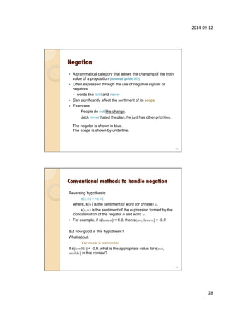 2014-­‐09-­‐12	
  
28	
  
Negation
—  A grammatical category that allows the changing of the truth
value of a proposition (Morante and Sporleder, 2012)
—  Often expressed through the use of negative signals or
negators
◦  words like isn’t and never
—  Can significantly affect the sentiment of its scope
—  Examples:
People do not like change.
Jack never hated the plan, he just has other priorities.
The negator is shown in blue.
The scope is shown by underline.
55
Conventional methods to handle negation
Reversing hypothesis:
s(n,w) = -s(w)
where, s(w) is the sentiment of word (or phrase) w,
s(n,w) is the sentiment of the expression formed by the
concatenation of the negator n and word w.
—  For example, if s(honest) = 0.9, then s(not, honest) = -0.9
But how good is this hypothesis?
What about:
The movie is not terrible.
If s(terrible) = -0.9. what is the appropriate value for s(not,
terrible) in this context?
56
 