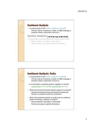 2014-­‐09-­‐12	
  
3	
  
Sentiment Analysis
—  Is a given piece of text positive, negative, or neutral?"
◦  The text may be a sentence, a tweet, an SMS message, a
customer review, a document, and so on."
"
—  What emotion is being expressed in a given piece of text?"
◦  Basic emotions: joy, sadness, fear, anger,…"
◦  Other emotions: guilt, pride, optimism, frustration,…"
"
Emotion Analysis
5
Not in the scope of this tutorial.
Sentiment Analysis: Tasks
—  Is a given piece of text positive, negative, or neutral?"
◦  The text may be a sentence, a tweet, an SMS message, a
customer review, a document, and so on."
—  Is a word within a sentence positive, negative, or neutral? "
◦  unpredictable movie plot vs. unpredictable steering "
—  What is the sentiment towards speciﬁc aspects of a product?"
◦  sentiment towards the food and sentiment towards the
service in a customer review of a restaurant"
—  What is the sentiment towards an entity such as a politician,
government policy, company, or product?"
◦  Stance detection: favorable or unfavorable "
◦  Framing: focusing on speciﬁc dimensions"
"
6
 