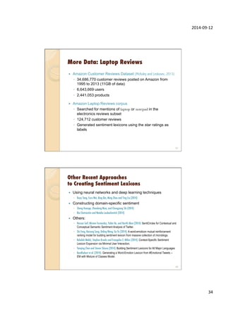 2014-­‐09-­‐12	
  
34	
  
More Data: Laptop Reviews
—  Amazon Customer Reviews Dataset (McAuley and Leskovec, 2013)
◦  34,686,770 customer reviews posted on Amazon from
1995 to 2013 (11GB of data)
◦  6,643,669 users
◦  2,441,053 products
—  Amazon Laptop Reviews corpus
◦  Searched for mentions of laptop or notepad in the
electronics reviews subset
◦  124,712 customer reviews
◦  Generated sentiment lexicons using the star ratings as
labels
67
Other Recent Approaches
to Creating Sentiment Lexicons
—  Using neural networks and deep learning techniques
◦  Duyu Tang, Furu Wei, Bing Qin, Ming Zhou and Ting Liu (2014)
—  Constructing domain-specific sentiment
◦  Sheng Huanga, Zhendong Niua, and Chongyang Shi (2014)
◦  Ilia Chetviorkin and Natalia Loukachevitch (2014)
—  Others:
◦  Hassan Saif, Miriam Fernandez, Yulan He, and Harith Alani (2014): SentiCircles for Contextual and
Conceptual Semantic Sentiment Analysis of Twitter.
◦  Shi Feng, Kaisong Song, Daling Wang, Ge Yu (2014): A word-emoticon mutual reinforcement
ranking model for building sentiment lexicon from massive collection of microblogs.
◦  Raheleh Makki, Stephen Brooks and Evangelos E. Milios (2014): Context-Specific Sentiment
Lexicon Expansion via Minimal User Interaction.
◦  Yanqing Chen and Steven Skiena (2014): Building Sentiment Lexicons for All Major Languages
◦  Bandhakavi et al. (2014): Generating a Word-Emotion Lexicon from #Emotional Tweets --
EM with Mixture of Classes Model.
68
 
