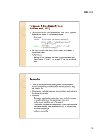2014-­‐09-­‐12	
  
38	
  
Teragram: A Rule-Based System
(Reckman et al., 2013)
—  Develop lexicalized hand-written rules: each rule is a pattern
that matches words or sequences of words.
◦  Examples:
—  Background data: use blogs, forums, news, and tweets to
develop the rules.
—  Performance:
◦  Ranked 3rd on the tweet test data in message-level task
(SemEval-2013 Task 2), but ranked 15th on the term-level
task.
75
Negative:
Positive:
Remarks
—  Carefully developed rule-based systems can sometimes
achieve completive performance on the data/domains they
are created for.
—  Advantages: explicit knowledge representation, so intuitive to
develop and maintain.
—  Problems
◦  Coverage: hand-written rules often have limited coverage,
so recall is often low. This can impact the overall
performance (as observed in Teragram).
◦  Extensibility: not easy to be extended to new data/domains;
rule-based models have inherent difficulty in automatically
acquiring knowledge.
◦  Modeling capability.
76
 