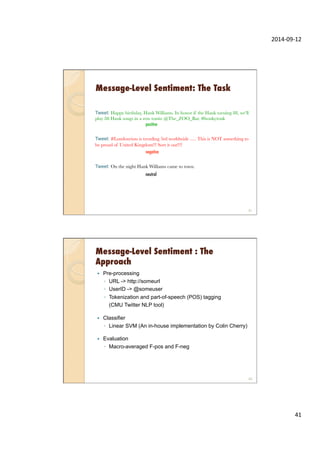 2014-­‐09-­‐12	
  
41	
  
Message-Level Sentiment: The Task
Tweet: Happy birthday, Hank Williams. In honor if the Hank turning 88, we'll
play 88 Hank songs in a row tonite @The_ZOO_Bar. #honkytonk

 
 
positive

Tweet: #Londonriots is trending 3rd worldwide ..... This is NOT something to
be proud of United Kingdom!!! Sort it out!!!!

 
 
negative

Tweet: On the night Hank Williams came to town.
neutral
81
Message-Level Sentiment : The
Approach
—  Pre-processing
◦  URL -> http://someurl
◦  UserID -> @someuser
◦  Tokenization and part-of-speech (POS) tagging
(CMU Twitter NLP tool)
—  Classifier
◦  Linear SVM (An in-house implementation by Colin Cherry)
—  Evaluation
◦  Macro-averaged F-pos and F-neg
82
 