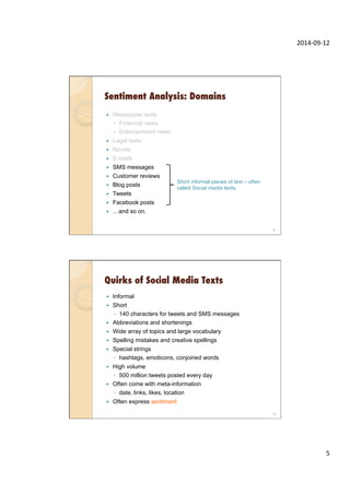2014-­‐09-­‐12	
  
5	
  
Sentiment Analysis: Domains
—  Newspaper texts
◦  Financial news
◦  Entertainment news
—  Legal texts
—  Novels
—  E-mails
—  SMS messages
—  Customer reviews
—  Blog posts
—  Tweets
—  Facebook posts
—  …and so on.
9
Short informal pieces of text – often
called Social media texts.
Quirks of Social Media Texts
—  Informal
—  Short
◦  140 characters for tweets and SMS messages
—  Abbreviations and shortenings
—  Wide array of topics and large vocabulary
—  Spelling mistakes and creative spellings
—  Special strings
◦  hashtags, emoticons, conjoined words
—  High volume
◦  500 million tweets posted every day
—  Often come with meta-information
◦  date, links, likes, location
—  Often express sentiment
10
 