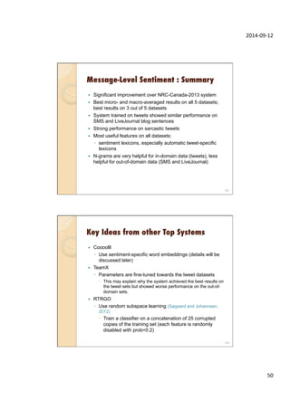 2014-­‐09-­‐12	
  
50	
  
Message-Level Sentiment : Summary
—  Significant improvement over NRC-Canada-2013 system
—  Best micro- and macro-averaged results on all 5 datasets;
best results on 3 out of 5 datasets
—  System trained on tweets showed similar performance on
SMS and LiveJournal blog sentences
—  Strong performance on sarcastic tweets
—  Most useful features on all datasets:
◦  sentiment lexicons, especially automatic tweet-specific
lexicons
—  N-grams are very helpful for in-domain data (tweets), less
helpful for out-of-domain data (SMS and LiveJournal)
99
Key Ideas from other Top Systems
—  Coooolll
◦  Use sentiment-specific word embeddings (details will be
discussed later)
—  TeamX
◦  Parameters are fine-tuned towards the tweet datasets
–  This may explain why the system achieved the best results on
the tweet sets but showed worse performance on the out-of-
domain sets.
—  RTRGO
◦  Use random subspace learning (Søgaard and Johannsen,
2012)
–  Train a classifier on a concatenation of 25 corrupted
copies of the training set (each feature is randomly
disabled with prob=0.2)
100
 
