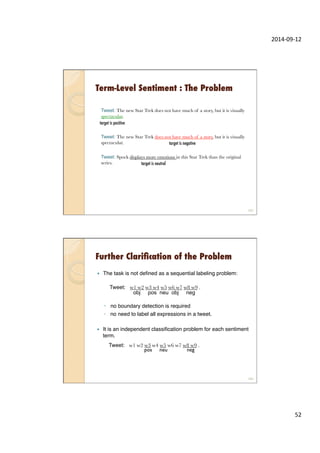 2014-­‐09-­‐12	
  
52	
  
Term-Level Sentiment : The Problem
Tweet: The new Star Trek does not have much of a story, but it is visually
spectacular.
Tweet: The new Star Trek does not have much of a story, but it is visually
spectacular.
Tweet: Spock displays more emotions in this Star Trek than the original
series.
103
target is negative
target is neutral
target is positive
—  The task is not deﬁned as a sequential labeling problem:"
 
"
◦  no boundary detection is required"
◦  no need to label all expressions in a tweet."
Further Clariﬁcation of the Problem
104
Tweet: w1 w2 w3 w4 w5 w6 w7 w8 w9 .
obj pos neu obj neg
—  It is an independent classiﬁcation problem for each sentiment
term."
Tweet: w1 w2 w3 w4 w5 w6 w7 w8 w9 .
pos neu neg
 