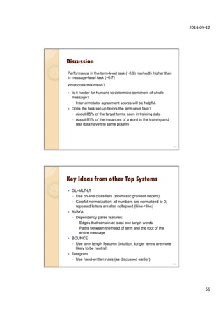 2014-­‐09-­‐12	
  
56	
  
Discussion
Performance in the term-level task (~0.9) markedly higher than
in message-level task (~0.7)
What does this mean?
—  Is it harder for humans to determine sentiment of whole
message?
◦  Inter-annotator agreement scores will be helpful.
—  Does the task set-up favors the term-level task?
◦  About 85% of the target terms seen in training data
◦  About 81% of the instances of a word in the training and
test data have the same polarity
111
Key Ideas from other Top Systems
—  GU-MLT-LT
◦  Use on-line classifiers (stochastic gradient decent).
◦  Careful normalization: all numbers are normalized to 0;
repeated letters are also collapsed (liiike->like)
—  AVAYA
◦  Dependency parse features:
–  Edges that contain at least one target words
–  Paths between the head of term and the root of the
entire message
—  BOUNCE
◦  Use term length features (intuition: longer terms are more
likely to be neutral)
—  Teragram
◦  Use hand-written rules (as discussed earlier)
112
 