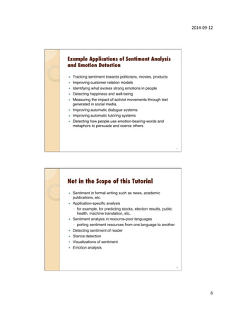 2014-­‐09-­‐12	
  
6	
  
Example Applications of Sentiment Analysis
and Emotion Detection
—  Tracking sentiment towards politicians, movies, products"
—  Improving customer relation models"
—  Identifying what evokes strong emotions in people"
—  Detecting happiness and well-being"
—  Measuring the impact of activist movements through text
generated in social media."
—  Improving automatic dialogue systems"
—  Improving automatic tutoring systems"
—  Detecting how people use emotion-bearing-words and
metaphors to persuade and coerce others"
11
Not in the Scope of this Tutorial
—  Sentiment in formal writing such as news, academic
publications, etc.
—  Application-specific analysis
◦  for example, for predicting stocks, election results, public
health, machine translation, etc.
—  Sentiment analysis in resource-poor languages
◦  porting sentiment resources from one language to another
—  Detecting sentiment of reader
—  Stance detection
—  Visualizations of sentiment
—  Emotion analysis
12
 