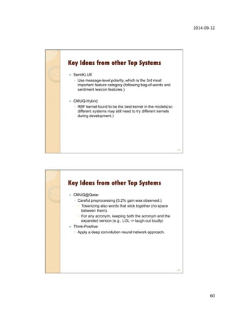 2014-­‐09-­‐12	
  
60	
  
Key Ideas from other Top Systems
—  SentiKLUE
◦  Use message-level polarity, which is the 3rd most
important feature category (following bag-of-words and
sentiment lexicon features.)
—  CMUQ-Hybrid
◦  RBF kernel found to be the best kernel in the models(so
different systems may still need to try different kernels
during development.)
119
Key Ideas from other Top Systems
—  CMUQ@Qatar
◦  Careful preprocessing (5.2% gain was observed.)
–  Tokenizing also words that stick together (no space
between them).
–  For any acronym, keeping both the acronym and the
expanded version (e.g., LOL -> laugh out loudly)
—  Think-Positive:
◦  Apply a deep convolution neural network approach.
120
 