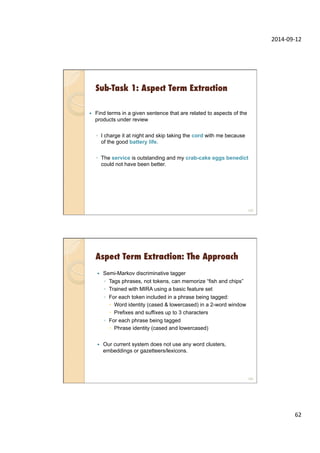 2014-­‐09-­‐12	
  
62	
  
Sub-Task 1: Aspect Term Extraction
—  Find terms in a given sentence that are related to aspects of the
products under review
◦  I charge it at night and skip taking the cord with me because
of the good battery life.
◦  The service is outstanding and my crab-cake eggs benedict
could not have been better.
123
Aspect Term Extraction: The Approach
—  Semi-Markov discriminative tagger
◦  Tags phrases, not tokens, can memorize “fish and chips”
◦  Trained with MIRA using a basic feature set
◦  For each token included in a phrase being tagged:
–  Word identity (cased & lowercased) in a 2-word window
–  Prefixes and suffixes up to 3 characters
◦  For each phrase being tagged
–  Phrase identity (cased and lowercased)
—  Our current system does not use any word clusters,
embeddings or gazetteers/lexicons.
124
 