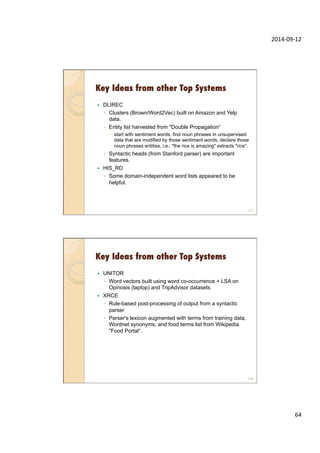 2014-­‐09-­‐12	
  
64	
  
Key Ideas from other Top Systems
127
—  DLIREC
◦  Clusters (Brown/Word2Vec) built on Amazon and Yelp
data.
◦  Entity list harvested from "Double Propagation“
–  start with sentiment words, find noun phrases in unsupervised
data that are modified by those sentiment words, declare those
noun phrases entities, i.e.: "the rice is amazing" extracts "rice“.
◦  Syntactic heads (from Stanford parser) are important
features.
—  HIS_RD
◦  Some domain-independent word lists appeared to be
helpful.
Key Ideas from other Top Systems
128
—  UNITOR
◦  Word vectors built using word co-occurrence + LSA on
Opinosis (laptop) and TripAdvisor datasets
—  XRCE
◦  Rule-based post-processing of output from a syntactic
parser
◦  Parser's lexicon augmented with terms from training data,
Wordnet synonyms, and food terms list from Wikipedia
"Food Portal“.
 