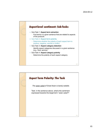 2014-­‐09-­‐12	
  
65	
  
Aspect-level sentiment: Sub-Tasks
—  Sub-Task 1: Aspect term extraction
◦  Find terms in a given sentence that are related to aspects
of the products.
—  Sub-Task 2: Aspect term polarity
◦  Determine whether the polarity of each aspect term is
positive, negative, neutral or conflict.
—  Sub-Task 3: Aspect category detection
◦  Identify aspect categories discussed in a given sentence
(e.g., food, service)
—  Sub-Task 4: Aspect category polarity
◦  Determine the polarity of each aspect category.
129
Aspect Term Polarity: The Task
130
The asian salad of Great Asian is barely eatable.
Task: in the sentence above, what’s the sentiment
expressed towards the target term “asian salad”?
 