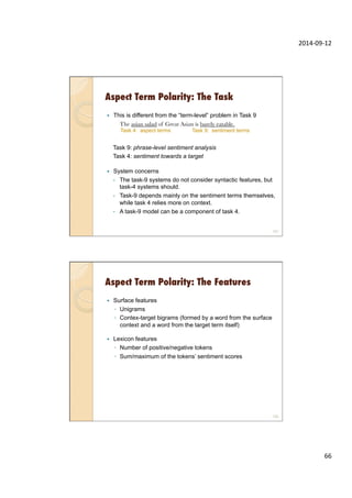 2014-­‐09-­‐12	
  
66	
  
Aspect Term Polarity: The Task
131
—  This is different from the “term-level” problem in Task 9
The asian salad of Great Asian is barely eatable.

Task 9: phrase-level sentiment analysis
Task 4: sentiment towards a target
—  System concerns
-  The task-9 systems do not consider syntactic features, but
task-4 systems should.
-  Task-9 depends mainly on the sentiment terms themselves,
while task 4 relies more on context.
-  A task-9 model can be a component of task 4.
Task 9: sentiment termsTask 4: aspect terms
Aspect Term Polarity: The Features
132
—  Surface features
◦  Unigrams
◦  Contex-target bigrams (formed by a word from the surface
context and a word from the target term itself)
—  Lexicon features
◦  Number of positive/negative tokens
◦  Sum/maximum of the tokens’ sentiment scores
 