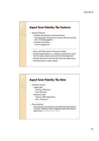 2014-­‐09-­‐12	
  
67	
  
Aspect Term Polarity: The Features
133
—  Syntactic features
◦  Consider long-distance sentiment phrases
The ma-po tofu, though not as spicy as what we had last
time, is actually great too.
◦  Consider local syntax
a serious sushi lover
◦  Word- and POS-ngrams in the parse context
◦  Context-target bigrams, i.e., bigrams composed of a word
from the parse context and a word from the target term
◦  All paths that start or end with the root of the target terms
◦  Sentiment terms in parse context
Aspect Term Polarity: The Data
—  Customer reviews
◦  Laptop data
–  Training: 2358 terms
–  Test: 654 terms
◦  Restaurant data
–  Training: 3693 target terms
–  Test: 1134 terms
—  Pre-processing
◦  We tokenized and parsed the provided data with Stanford
CoreNLP Toolkits to obtain (collapsed) typed dependency
parse trees (de Marneffe et al., 2006).
134
 