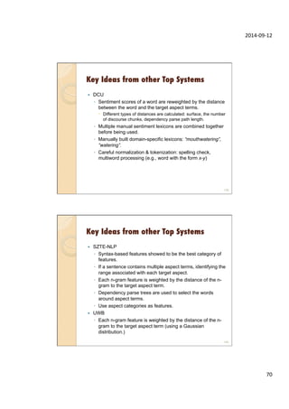 2014-­‐09-­‐12	
  
70	
  
Key Ideas from other Top Systems
—  DCU
◦  Sentiment scores of a word are reweighted by the distance
between the word and the target aspect terms.
–  Different types of distances are calculated: surface, the number
of discourse chunks, dependency parse path length.
◦  Multiple manual sentiment lexicons are combined together
before being used.
◦  Manually built domain-specific lexicons: “mouthwatering”,
“watering”.
◦  Careful normalization & tokenization: spelling check,
multiword processing (e.g., word with the form x-y)
139
Key Ideas from other Top Systems
—  SZTE-NLP
◦  Syntax-based features showed to be the best category of
features.
◦  If a sentence contains multiple aspect terms, identifying the
range associated with each target aspect.
◦  Each n-gram feature is weighted by the distance of the n-
gram to the target aspect term.
◦  Dependency parse trees are used to select the words
around aspect terms.
◦  Use aspect categories as features.
—  UWB
◦  Each n-gram feature is weighted by the distance of the n-
gram to the target aspect term (using a Gaussian
distribution.)
140
 