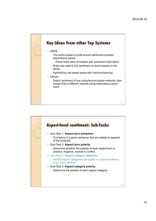 2014-­‐09-­‐12	
  
71	
  
Key Ideas from other Top Systems
—  XRCE
◦  The entire system is built around sentiment-oriented
dependency parser
–  Parse trees were annotated with sentiment information.
◦  Rules are used to link sentiment on terms based on the
parse.
◦  Hybridizing rule based parse with machine learning.
—  Ubham
◦  Detect sentiment of text using lexicon-based methods, then
assign that to different clauses using dependency parse
trees.
141
Aspect-level sentiment: Sub-Tasks
—  Sub-Task 1: Aspect term extraction
◦  Find terms in a given sentence that are related to aspects
of the products.
—  Sub-Task 2: Aspect term polarity
◦  Determine whether the polarity of each aspect term is
positive, negative, neutral or conflict.
—  Sub-Task 3: Aspect category detection
◦  Identify aspect categories discussed in a given sentence
(e.g., food, service)
—  Sub-Task 4: Aspect category polarity
◦  Determine the polarity of each aspect category.
142
 