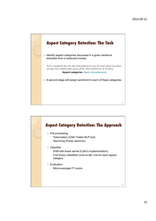 2014-­‐09-­‐12	
  
72	
  
Aspect Category Detection: The Task
—  Identify aspect categories discussed in a given sentence
extracted from a restaurant review
To be completely fair, the only redeeming factor was the food, which was above
average, but couldn't make up for all the other deﬁciencies of Teodora.
Aspect categories: food, miscellaneous
—  A second stage will assign sentiment to each of these categories
143
Aspect Category Detection: The Approach
—  Pre-processing
◦  Tokenization (CMU Twitter NLP tool)
◦  Stemming (Porter stemmer)
—  Classifier
◦  SVM with linear kernel (Colin’s implementation)
◦  Five binary classifiers (one-vs-all), one for each aspect
category
—  Evaluation
◦  Micro-averaged F1-score
144
 