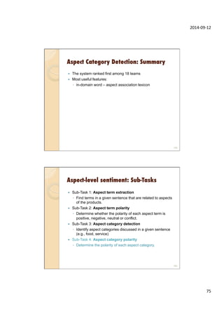 2014-­‐09-­‐12	
  
75	
  
Aspect Category Detection: Summary
—  The system ranked first among 18 teams
—  Most useful features:
◦  in-domain word – aspect association lexicon
149
Aspect-level sentiment: Sub-Tasks
—  Sub-Task 1: Aspect term extraction
◦  Find terms in a given sentence that are related to aspects
of the products.
—  Sub-Task 2: Aspect term polarity
◦  Determine whether the polarity of each aspect term is
positive, negative, neutral or conflict.
—  Sub-Task 3: Aspect category detection
◦  Identify aspect categories discussed in a given sentence
(e.g., food, service)
—  Sub-Task 4: Aspect category polarity
◦  Determine the polarity of each aspect category.
150
 