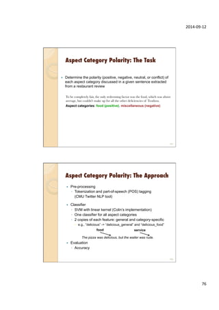 2014-­‐09-­‐12	
  
76	
  
Aspect Category Polarity: The Task
—  Determine the polarity (positive, negative, neutral, or conflict) of
each aspect category discussed in a given sentence extracted
from a restaurant review
To be completely fair, the only redeeming factor was the food, which was above
average, but couldn't make up for all the other deﬁciencies of Teodora.
Aspect categories: food (positive), miscellaneous (negative)
151
Aspect Category Polarity: The Approach
—  Pre-processing
◦  Tokenization and part-of-speech (POS) tagging
(CMU Twitter NLP tool)
—  Classifier
◦  SVM with linear kernel (Colin’s implementation)
◦  One classifier for all aspect categories
◦  2 copies of each feature: general and category-specific
–  e.g., “delicious” -> “delicious_general” and “delicious_food”
—  Evaluation
◦  Accuracy
152
The pizza was delicious, but the waiter was rude.
food service
 