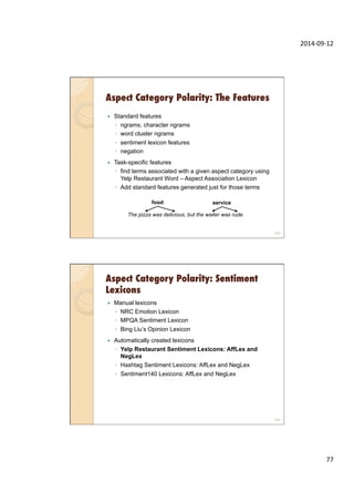 2014-­‐09-­‐12	
  
77	
  
Aspect Category Polarity: The Features
153
—  Standard features
◦  ngrams, character ngrams
◦  word cluster ngrams
◦  sentiment lexicon features
◦  negation
—  Task-specific features
◦  find terms associated with a given aspect category using
Yelp Restaurant Word – Aspect Association Lexicon
◦  Add standard features generated just for those terms
The pizza was delicious, but the waiter was rude.
food service
Aspect Category Polarity: Sentiment
Lexicons
—  Manual lexicons
◦  NRC Emotion Lexicon
◦  MPQA Sentiment Lexicon
◦  Bing Liu’s Opinion Lexicon
—  Automatically created lexicons
◦  Yelp Restaurant Sentiment Lexicons: AffLex and
NegLex
◦  Hashtag Sentiment Lexicons: AffLex and NegLex
◦  Sentiment140 Lexicons: AffLex and NegLex
154
 