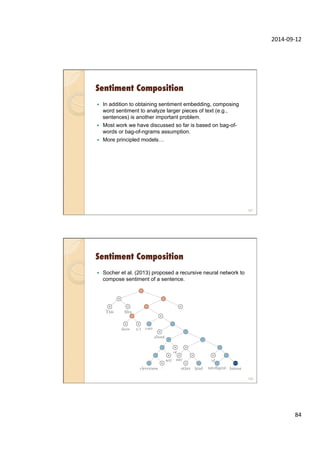 2014-­‐09-­‐12	
  
84	
  
Sentiment Composition
—  In addition to obtaining sentiment embedding, composing
word sentiment to analyze larger pieces of text (e.g.,
sentences) is another important problem.
—  Most work we have discussed so far is based on bag-of-
words or bag-of-ngrams assumption.
—  More principled models…
167
Sentiment Composition
—  Socher et al. (2013) proposed a recursive neural network to
compose sentiment of a sentence.
168
 