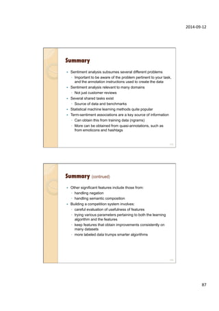 2014-­‐09-­‐12	
  
87	
  
Summary
—  Sentiment analysis subsumes several different problems
◦  Important to be aware of the problem pertinent to your task,
and the annotation instructions used to create the data
—  Sentiment analysis relevant to many domains
◦  Not just customer reviews
—  Several shared tasks exist
◦  Source of data and benchmarks
—  Statistical machine learning methods quite popular
—  Term-sentiment associations are a key source of information
◦  Can obtain this from training data (ngrams)
◦  More can be obtained from quasi-annotations, such as
from emoticons and hashtags
173
Summary (continued)
—  Other significant features include those from:
◦  handling negation
◦  handling semantic composition
—  Building a competition system involves:
◦  careful evaluation of usefulness of features
◦  trying various parameters pertaining to both the learning
algorithm and the features
◦  keep features that obtain improvements consistently on
many datasets
◦  more labeled data trumps smarter algorithms
174
 
