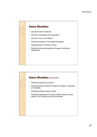 2014-­‐09-­‐12	
  
88	
  
Future Directions
—  Semantic roles of sentiment
—  Sentiment embedding and composition
—  Sarcasm, irony, and metaphor
—  Sentiment analysis in non-English languages
—  Detecting stance, framing, and spin
—  Detecting trends and significant changes in sentiment
distributions
175
Future Directions (continued)
—  Detecting intensity of sentiment
—  Developing better sentiment models for negation, intensifiers,
and modality
—  Developing better emotion models
—  Developing applications for public health, business, social
welfare, and for literary and social scientists
176
 