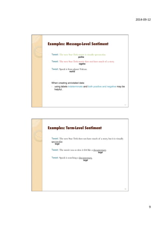 2014-­‐09-­‐12	
  
9	
  
Examples: Message-Level Sentiment
Tweet: The new Star Trek movie is visually spectacular.
Tweet: The new Star Trek movie does not have much of a story.
Tweet: Spock is from planet Vulcan.
When creating annotated data:
◦  using labels indeterminate and both positive and negative may be
helpful.
17
negative
neutral
positive
Examples: Term-Level Sentiment
Tweet: The new Star Trek does not have much of a story, but it is visually
spectacular.
Tweet: The movie was so slow it felt like a documentary.
Tweet: Spock is watching a documentary.
18
target
target
target
 