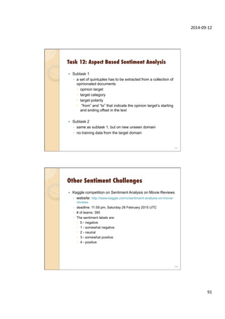 2014-­‐09-­‐12	
  
91	
  
Task 12: Aspect Based Sentiment Analysis
—  Subtask 1
◦  a set of quintuples has to be extracted from a collection of
opinionated documents
–  opinion target
–  target category
–  target polarity
–  “from” and “to” that indicate the opinion target’s starting
and ending offset in the text
—  Subtask 2
◦  same as subtask 1, but on new unseen domain
◦  no training data from the target domain
181
Other Sentiment Challenges
—  Kaggle competition on Sentiment Analysis on Movie Reviews
◦  website: http://www.kaggle.com/c/sentiment-analysis-on-movie-
reviews
◦  deadline: 11:59 pm, Saturday 28 February 2015 UTC
◦  # of teams: 395
◦  The sentiment labels are:
–  0 - negative
–  1 - somewhat negative
–  2 - neutral
–  3 - somewhat positive
–  4 - positive
182
 