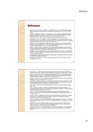 2014-­‐09-­‐12	
  
92	
  
References
—  Agarwal, A., Xie, B., Vovsha, I., Rambow, O., & Passonneau, R. (2011). Sentiment analysis of twitter
data. In Proceedings of the Workshop on Languages in Social Media, LSM'11, pp. 30--38, Portland,
Oregon.
—  Aisopos, F., Papadakis, G., Tserpes, K., & Varvarigou, T. (2012). Textual and contextual patterns for
sentiment analysis over microblogs. In Proceedings of the 21st International Conference on World
Wide Web Companion, WWW '12 Companion, pp. 453--454, New York, NY, USA.
—  Almquist, E., & Lee, J. (2009). What do customers really want? Harvard Business Review.
—  Baccianella, S., Esuli, A., & Sebastiani, F. (2010). SentiWordNet 3.0: an enhanced lexical resource for
sentiment analysis and opinion mining. In Proceeding of the 7th International Conference on Language
Resources and Evaluation, Vol. 10 of LREC '10, pp. 2200--2204.
—  Bakliwal, A., Arora, P., Madhappan, S., Kapre, N., Singh, M., & Varma, V. (2012). Mining sentiments
from tweets. In Proceedings of the 3rd Workshop on Computational Approaches to Subjectivity and
Sentiment Analysis, WASSA '12, pp. 11--18, Jeju, Republic of Korea.
—  Becker, L., Erhart, G., Skiba, D., & Matula, V. (2013). Avaya: Sentiment analysis on Twitter with self-
training and polarity lexicon expansion. In Proceedings of the 7th International Workshop on Semantic
Evaluation (SemEval 2013), pp. 333{340, Atlanta, Georgia, USA.
—  Bellegarda, J. (2010). Emotion analysis using latent aective folding and embedding. In Proceedings of
the NAACL-HLT 2010 Workshop on Computational Approaches to Analysis and Generation of Emotion
in Text, Los Angeles, California.
—  Anil Bandhakavi; Nirmalie Wiratunga; Deepak P; Stewart Massie. Generating a Word-Emotion Lexicon
from #Emotional Tweets. SemEval-2014.
—  Boucher, J. D., & Osgood, C. E. (1969). The Pollyanna Hypothesis. Journal of Verbal Learning and
Verbal Behaviour, 8, 1--8.
183
—  Boucouvalas, A. C. (2002). Real time text-to-emotion engine for expressive internet communication.
Emerging Communication: Studies on New Technologies and Practices in Communication, 5, 305-318.
—  Brody, S., & Diakopoulos, N. (2011). Cooooooooooooooollllllllllllll!!!!!!!!!!!!!!: using word lengthening to
detect sentiment in microblogs. In Proceedings of the Conference on Empirical Methods in Natural
Language Processing, EMNLP '11, pp. 562--570, Stroudsburg, PA, USA.
—  Chang, C.-C., & Lin, C.-J. (2011). LIBSVM: A library for support vector machines. ACM Transactions on
Intelligent Systems and Technology, 2 (3), 27:1--27:27.
—  Ilia Chetviorkin, Natalia Loukachevitch. Two-Step Model for Sentiment Lexicon Extraction from Twitter
Streams. Proceedings of the 5th Workshop on Computational Approaches to Subjectivity, Sentiment
and Social Media Analysis, 2014, pages 67-72, Baltimore, Maryland.
—  Chen, Yanqing, and Steven Skiena. "Building Sentiment Lexicons for All Major Languages." Malay
2934: 0-39.
—  Choi, Y., & Cardie, C. (2008). Learning with compositional semantics as structural inference —for
subsentential sentiment analysis. In Proceedings of the Conference on Empirical —Methods in Natural
Language Processing, EMNLP '08, pp. 793--801.
—  Choi, Y., & Cardie, C. (2010). Hierarchical sequential learning for extracting opinions and their
attributes. In Proceedings of the Annual Meeting of the Association for Computational Linguistics, ACL
'10, pp. 269--274.
—  Davidov, D., Tsur, O., & Rappoport, A. (2010). Enhanced sentiment learning using Twitter —hashtags
and smileys. In Proceedings of the 23rd International Conference on Computational Linguistics:
Posters, COLING '10, pp. 241--249, Beijing, China.
—  Esuli, A., & Sebastiani, F. (2006). SENTIWORDNET: A publicly available lexical resource —for opinion
mining. In In Proceedings of the 5th Conference on Language Resources —and Evaluation, LREC '06,
pp. 417--422.
—  Francisco, V., & Gervas, P. (2006). Automated mark up of a ective information in English texts. In
Sojka, P., Kopecek, I., & Pala, K. (Eds.), Text, Speech and Dialogue, Vol. 4188 of Lecture Notes in
Computer Science, pp. 375{382. Springer Berlin / Heidelberg.
—  Genereux, M., & Evans, R. P. (2006). Distinguishing a ective states in weblogs. In Pro-ceedings of the
AAAI Spring Symposium on Computational Approaches to Analysing Weblogs, pp. 27{29, Stanford,
California.
184
 