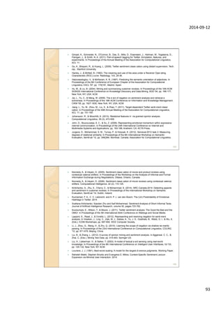 2014-­‐09-­‐12	
  
93	
  
—  Gimpel, K., Schneider, N., O'Connor, B., Das, D., Mills, D., Eisenstein, J., Heilman, M., Yogatama, D.,
Flanigan, J., & Smith, N. A. (2011). Part-of-speech tagging for Twitter: Annotation, features, and
experiments. In Proceedings of the Annual Meeting of the Association for Computational Linguistics,
ACL '11.
—  Go, A., Bhayani, R., & Huang, L. (2009). Twitter sentiment classi cation using distant supervision. Tech.
rep., Stanford University.
—  Hanley, J., & McNeil, B. (1982). The meaning and use of the area under a Receiver Oper-ating
Characteristic (ROC) curve. Radiology, 143, 29-36.
—  Hatzivassiloglou, V., & McKeown, K. R. (1997). Predicting the semantic orientation of adjectives. In
Proceedings of the 8th Conference of European Chapter of the Association for Computational
Linguistics, EACL '97, pp. 174{181, Madrid, Spain.
—  Hu, M., & Liu, B. (2004). Mining and summarizing customer reviews. In Proceedings of the 10th ACM
SIGKDD International Conference on Knowledge Discovery and Data Mining, KDD '04, pp. 168-177,
New York, NY, USA. ACM.
—  Jia, L., Yu, C., & Meng, W. (2009). The e ect of negation on sentiment analysis and retrieval e
ectiveness. In Proceedings of the 18th ACM Conference on Information and Knowledge Management,
CIKM '09, pp. 1827-1830, New York, NY, USA. ACM.
—  Jiang, L., Yu, M., Zhou, M., Liu, X., & Zhao, T. (2011). Target-dependent Twitter senti-ment classi
cation. In Proceedings of the 49th Annual Meeting of the Association for Computational Linguistics,
ACL '11, pp. 151-160.
—  Johansson, R., & Moschitti, A. (2013). Relational features in ne-grained opinion analysis.
Computational Linguistics, 39 (3), 473-509.
—  John, D., Boucouvalas, A. C., & Xu, Z. (2006). Representing emotional momentum within expressive
internet communication. In Proceedings of the 24th International Conference on Internet and
Multimedia Systems and Applications, pp. 183-188, Anaheim, CA. ACTA Press.
—  Jurgens, D., Mohammad, S. M., Turney, P., & Holyoak, K. (2012). Semeval-2012 task 2: Measuring
degrees of relational similarity. In Proceedings of the 6th International Workshop on Semantic
Evaluation, SemEval '12, pp. 356{364, Montreal, Canada. Association for Computational Linguistics.
185
—  Kennedy, A., & Inkpen, D. (2005). Sentiment classi cation of movie and product reviews using
contextual valence shifters. In Proceedings of the Workshop on the Analysis of Informal and Formal
Information Exchange during Negotiations, Ottawa, Ontario, Canada.
—  Kennedy, A., & Inkpen, D. (2006). Sentiment classi cation of movie reviews using contextual valence
shifters. Computational Intelligence, 22 (2), 110-125.
—  Kiritchenko, S., Zhu, X., Cherry, C., & Mohammad, S. (2014). NRC-Canada-2014: Detecting aspects
and sentiment in customer reviews. In Proceedings of the International Workshop on Semantic
Evaluation, SemEval '14, Dublin, Ireland.
—  Kunneman, F. A., C. C. Liebrecht, and A. P. J. van den Bosch. The (Un) Predictability of Emotional
Hashtags in Twitter. 2014.
—  Svetlana Kiritchenko, Xiaodan Zhu and Saif Mohammad. Sentiment Analysis of Short Informal Texts.
Journal of Artificial Intelligence Research, volume 50, pages 723-762.
—  Kouloumpis, E., Wilson, T., & Moore, J. (2011). Twitter sentiment analysis: The Good the Bad and the
OMG!. In Proceedings of the 5th International AAAI Conference on Weblogs and Social Media.
—  Lapponi, E., Read, J., & Ovrelid, L. (2012). Representing and resolving negation for senti-ment
analysis. In Vreeken, J., Ling, C., Zaki, M. J., Siebes, A., Yu, J. X., Goethals, B., Webb, G. I., & Wu, X.
(Eds.), ICDM Workshops, pp. 687-692. IEEE Computer Society.
—  Li, J., Zhou, G., Wang, H., & Zhu, Q. (2010). Learning the scope of negation via shallow se-mantic
parsing. In Proceedings of the 23rd International Conference on Computational Linguistics, COLING
'10, pp. 671-679, Beijing, China.
—  Liu, B., & Zhang, L. (2012). A survey of opinion mining and sentiment analysis. In Aggarwal, C. C., &
Zhai, C. (Eds.), Mining Text Data, pp. 415-463. Springer US.
—  Liu, H., Lieberman, H., & Selker, T. (2003). A model of textual a ect sensing using real-world
knowledge. In Proceedings of the 8th International Conference on Intelligent User Interfaces, IUI '03,
pp. 125-132, New York, NY. ACM.
—  Louviere, J. J. (1991). Best-worst scaling: A model for the largest di erence judgments. Working Paper.
—  Raheleh Makki, Stephen Brooks and Evangelos E. Milios, Context-Specific Sentiment Lexicon
Expansion via Minimal User Interaction. 2014.
186
 