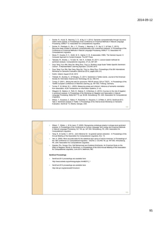 2014-­‐09-­‐12	
  
95	
  
—  Socher, R., Huval, B., Manning, C. D., & Ng, A. Y. (2012). Semantic compositionality through recursive
matrix-vector spaces. In Proceedings of the Conference on Empirical Methods in Natural Language
Processing, EMNLP '12. Association for Computational Linguistics.
—  Socher, R., Perelygin, A., Wu, J. Y., Chuang, J., Manning, C. D., Ng, A. Y., & Potts, C. (2013).
Recursive deep models for semantic compositionality over a sentiment treebank. In Proceedings of the
Conference on Empirical Methods in Natural Language Processing, EMNLP '13. Association for
Computational Linguistics.
—  Stone, P., Dunphy, D. C., Smith, M. S., Ogilvie, D. M., & associates (1966). The General Inquirer: A
Computer Approach to Content Analysis. The MIT Press.
—  Taboada, M., Brooke, J., To loski, M., Voll, K., & Stede, M. (2011). Lexicon-based methods for
sentiment analysis. Computational Linguistics, 37 (2), 267-307.
—  Duyu Tang, Furu Wei, Bing Qin, Ming Zhou, Ting Liu. Building Large-Scale Twitter-Specific Sentiment
Lexicon : A Representation Learning Approach, COLING 2014.
—  Duyu Tang, Furu Wei, Nan Yang, Bing Qin, Ting Liu, Ming Zhou: Proceedings of the 8th International
Workshop on Semantic Evaluation (SemEval 2014), pages 208–212,
—  Dublin, Ireland, August 23-24, 2014.
—  Thelwall, M., Buckley, K., & Paltoglou, G. (2011). Sentiment in Twitter events. Journal of the American
Society for Information Science and Technology, 62 (2), 406-418.
—  Turney, P. (2001). Mining the web for synonyms: PMI-IR versus LSA on TOEFL. In Proceedings of the
Twelfth European Conference on Machine Learning, pp. 491-502, Freiburg, Germany.
—  Turney, P., & Littman, M. L. (2003). Measuring praise and criticism: Inference of semantic orientation
from association. ACM Transactions on Information Systems, 21 (4).
—  Wiegand, M., Balahur, A., Roth, B., Klakow, D., & Montoyo, A. (2010). A survey on the role of negation
in sentiment analysis. In Proceedings of the Workshop on Negation and Speculation in Natural
Language Processing, NeSp-NLP '10, pp. 60-68, Stroudsburg, PA, USA. Association for Computational
Linguistics.
—  Wilson, T., Kozareva, Z., Nakov, P., Rosenthal, S., Stoyanov, V., & Ritter, A. (2013). SemEval-2013
Task 2: Sentiment analysis in Twitter. In Proceedings of the Interna-tional Workshop on Semantic
Evaluation, SemEval '13, Atlanta, Georgia, USA.
189
—  Wilson, T., Wiebe, J., & Ho mann, P. (2005). Recognizing contextual polarity in phrase-level sentiment
analysis. In Proceedings of the Conference on Human Language Tech-nology and Empirical Methods
in Natural Language Processing, HLT '05, pp. 347-354, Stroudsburg, PA, USA. Association for
Computational Linguistics.
—  Yang, B., & Cardie, C. (2013). Joint inference for ne-grained opinion extraction. In Proceedings of the
Annual Meeting of the Association for Computational Linguistics, ACL '13.
—  Yeh, A. (2000). More accurate tests for the statistical signi cance of result di erences. In Proceedings of
the 18th conference on Computational linguistics - Volume 2, COLING '00, pp. 947-953, Stroudsburg,
PA, USA. Association for Computational Linguistics.
—  Xiaodan Zhu, Hongyu Guo, Saif Mohammad and Svetlana Kiritchenko. An Empirical Study on the
Effect of Negation Words on Sentiment. In Proceedings of the 52nd Annual Meeting of the Association
for Computational Linguistics, June 2014, Baltimore, MD.
SemEval Proceedings
—  SemEval-2013 proceedings are available here:
http://www.aclweb.org/anthology/siglex.html#2013_1
—  SemEval-2014 proceedings are available here:
http://alt.qcri.org/semeval2014/cdrom/
190
 