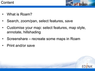 Content


• What is Roam?
• Search, zoom/pan, select features, save
• Customise your map: select features, map style,
  annotate, hillshading
• Screenshare – recreate some maps in Roam
• Print and/or save
 