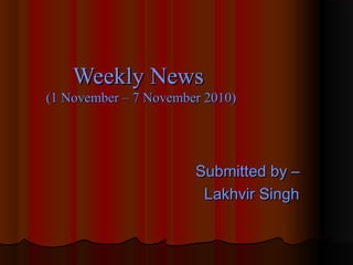 Submitted by –Submitted by –
Lakhvir SinghLakhvir Singh
Weekly NewsWeekly News
(1 November – 7 November 2010)(1 November – 7 November 2010)
 