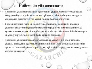 Нийгмийн үйл ажиллагаа
• Нийгмийн үйл ажиллагаа гэж хүн өөрийн үндсэн хэрэгцээгээ хангахад
шаардлатай үүрэг, үйл ажиллагааг гүйцэтгэх, нйигмийн үндсэн үүргээ
ухамсарлан гүйцэтгэх хувь хүний чадвар боломжийг хэлнэ.
• Үндсэн хэрэгцээ гэдэг нь хоол, хүнс, орон байр, эмнэлгийн тусламж
үйлчлгээ авах төдийгүй аюул эрсдлээс өөрсдийгөө хамгаалах нйигэмд
хүлээн зөвшөөрөгдөх нйигмийн дэмжлэгийг авах боломжтой байх амьдрал
нь утга учиртай, зорилготой байх зэргийг багтаана.
• Нийгмийн үйл ажиллагаа гэдэг ойлголт нь хувь хүний нөөц чадавхи,
үйлдэл, шаардлага хүлээлт, тухайн хүний нйигмийн болон эдийн засгийн
орчин дахь нөөц боломж, зэрэг эдгээр зүйлсийн хоорондын зохицол, уялдаа
холбоог анхаардаг.
 