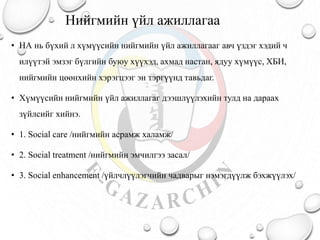 Нийгмийн үйл ажиллагаа
• НА нь бүхий л хүмүүсийн нийгмийн үйл ажиллагааг авч үздэг хэдий ч
илүүтэй эмзэг бүлгийн буюу хүүхэд, ахмад настан, ядуу хүмүүс, ХБИ,
нийгмийн цөөнхийн хэрэгцээг эн тэргүүнд тавьдаг.
• Хүмүүсийн нийгмийн үйл ажиллагаг дээшлүүлэхийн тулд на дараах
зүйлсийг хийнэ.
• 1. Social care /нийгмийн асрамж халамж/
• 2. Social treatment /нийгмийн эмчилгээ засал/
• 3. Social enhancement /үйлчлүүлэгчийн чадварыг нэмэгдүүлж бэхжүүлэх/
 