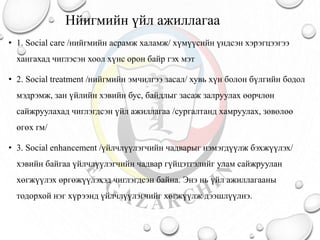 Нйигмийн үйл ажиллагаа
• 1. Social care /нийгмийн асрамж халамж/ хүмүүсийн үндсэн хэрэгцээгээ
хангахад чиглэсэн хоол хүнс орон байр гэх мэт
• 2. Social treatment /нийгмийн эмчилгээ засал/ хувь хүн болон бүлгийн бодол
мэдрэмж, зан үйлийн хэвийн бус, байдлыг засаж залруулах өөрчлөн
сайжруулахад чиглэгдсэн үйл ажиллагаа /сургалтанд хамруулах, зөвөлөө
өгөх гм/
• 3. Social enhancement /үйлчлүүлэгчийн чадварыг нэмэгдүүлж бэхжүүлэх/
хэвийн байгаа үйлчлүүлэгчийн чадвар гүйцэтгэлийг улам сайжруулан
хөгжүүлэх өргөжүүлэхэд чиглэгдсэн байна. Энэ нь үйл ажиллагааны
тодорхой нэг хүрээнд үйлчлүүлэгчийг хөгжүүлж дээшлүүлнэ.
 